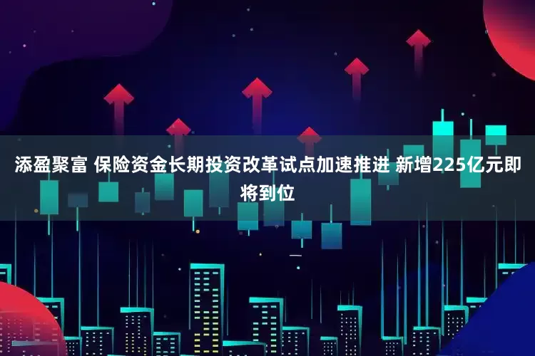添盈聚富 保险资金长期投资改革试点加速推进 新增225亿元即将到位