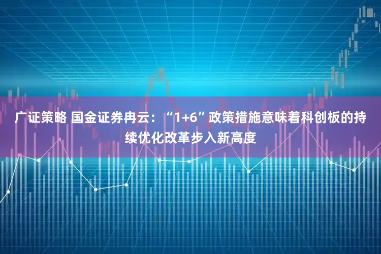 广证策略 国金证券冉云：“1+6”政策措施意味着科创板的持续优化改革步入新高度