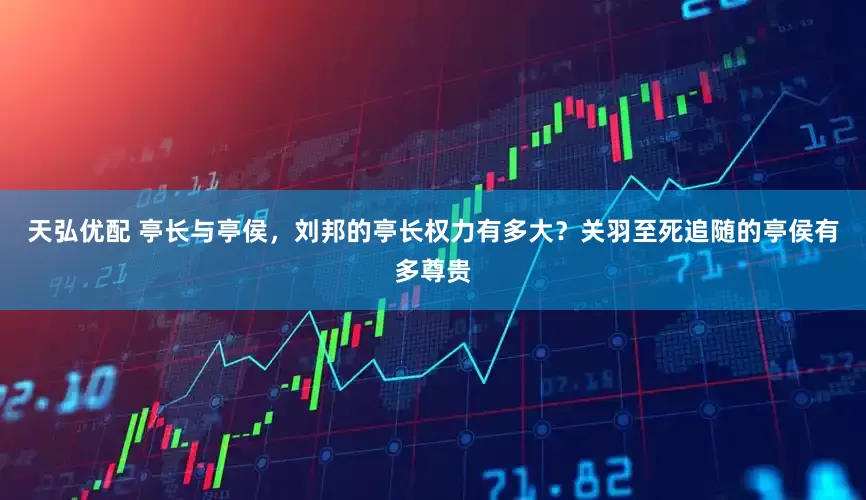 天弘优配 亭长与亭侯，刘邦的亭长权力有多大？关羽至死追随的亭侯有多尊贵