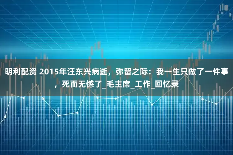 明利配资 2015年汪东兴病逝，弥留之际：我一生只做了一件事，死而无憾了_毛主席_工作_回忆录