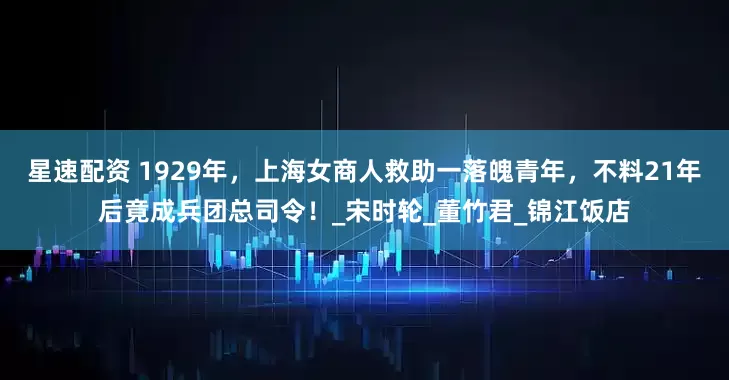 星速配资 1929年，上海女商人救助一落魄青年，不料21年后竟成兵团总司令！_宋时轮_董竹君_锦江饭店