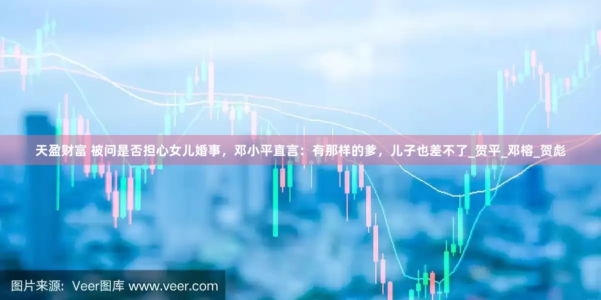 天盈财富 被问是否担心女儿婚事，邓小平直言：有那样的爹，儿子也差不了_贺平_邓榕_贺彪