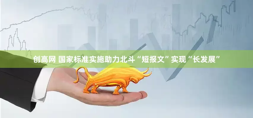 创高网 国家标准实施助力北斗“短报文”实现“长发展”