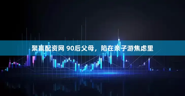 聚赢配资网 90后父母，陷在亲子游焦虑里