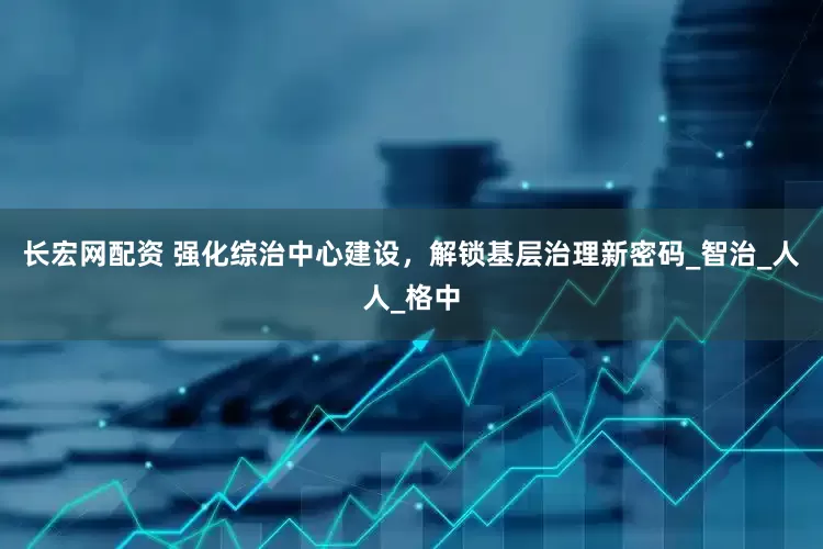 长宏网配资 强化综治中心建设，解锁基层治理新密码_智治_人人_格中