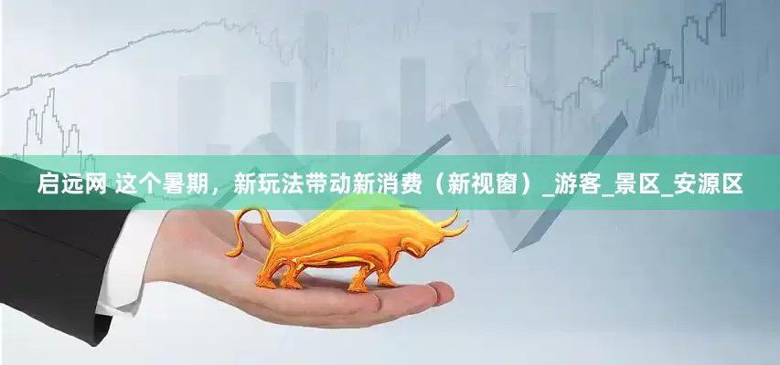 启远网 这个暑期，新玩法带动新消费（新视窗）_游客_景区_安源区