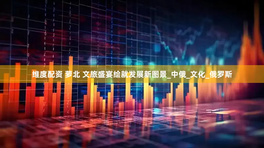 维度配资 萝北 文旅盛宴绘就发展新图景_中俄_文化_俄罗斯