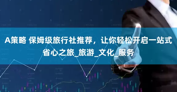 A策略 保姆级旅行社推荐，让你轻松开启一站式省心之旅_旅游_文化_服务