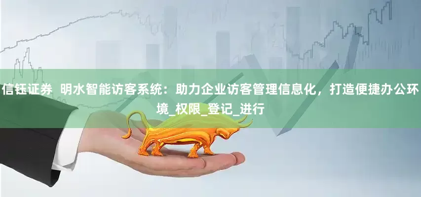 信钰证券  明水智能访客系统：助力企业访客管理信息化，打造便捷办公环境_权限_登记_进行