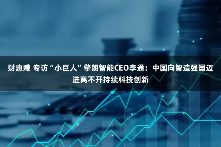 财惠赚 专访“小巨人”擎朗智能CEO李通：中国向智造强国迈进离不开持续科技创新