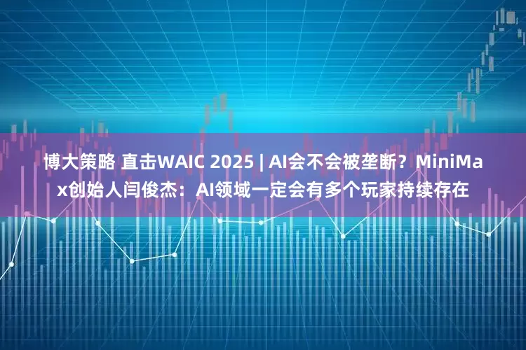 博大策略 直击WAIC 2025 | AI会不会被垄断？MiniMax创始人闫俊杰：AI领域一定会有多个玩家持续存在