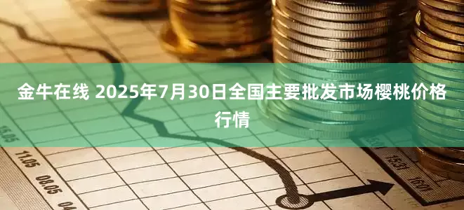 金牛在线 2025年7月30日全国主要批发市场樱桃价格行情
