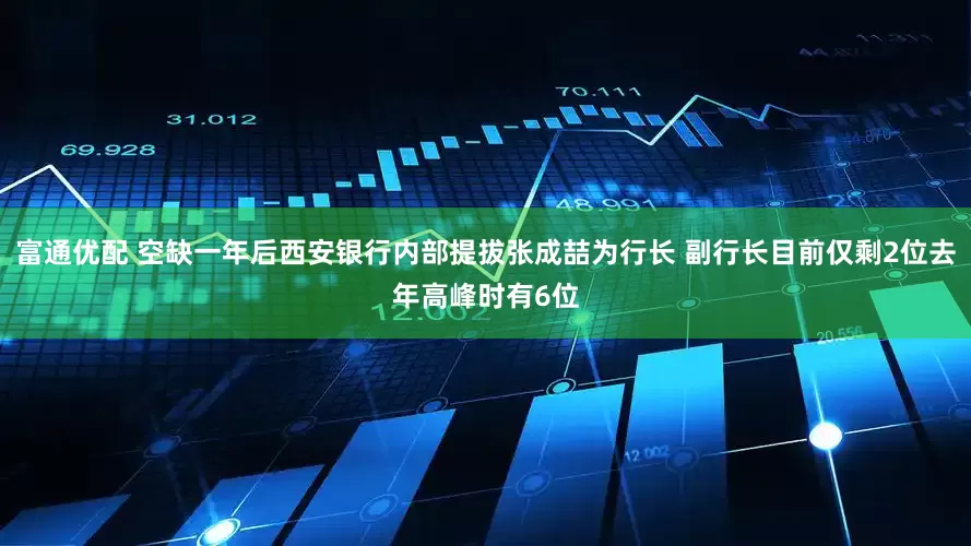 富通优配 空缺一年后西安银行内部提拔张成喆为行长 副行长目前仅剩2位去年高峰时有6位