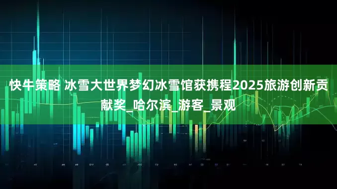 快牛策略 冰雪大世界梦幻冰雪馆获携程2025旅游创新贡献奖_哈尔滨_游客_景观