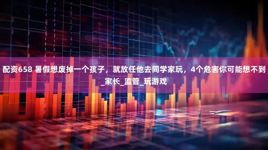 配资658 暑假想废掉一个孩子，就放任他去同学家玩，4个危害你可能想不到_家长_监管_玩游戏