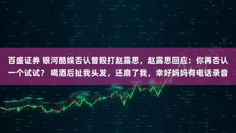 百盛证券 银河酷娱否认曾殴打赵露思，赵露思回应：你再否认一个试试？ 喝酒后扯我头发，还扇了我，幸好妈妈有电话录音