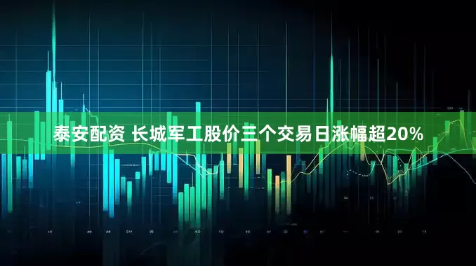 泰安配资 长城军工股价三个交易日涨幅超20%