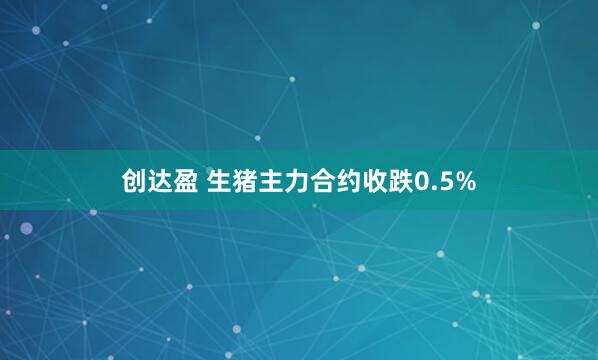 创达盈 生猪主力合约收跌0.5%