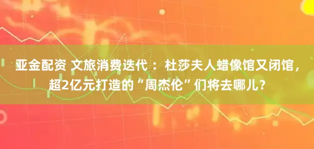 亚金配资 文旅消费迭代 ：杜莎夫人蜡像馆又闭馆，超2亿元打造的“周杰伦”们将去哪儿？