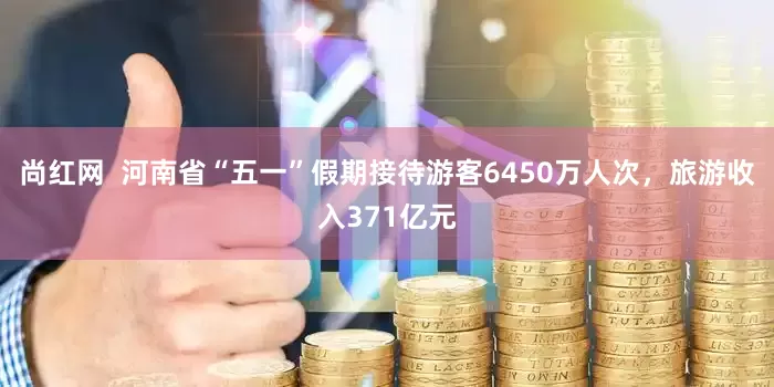 尚红网  河南省“五一”假期接待游客6450万人次，旅游收入371亿元