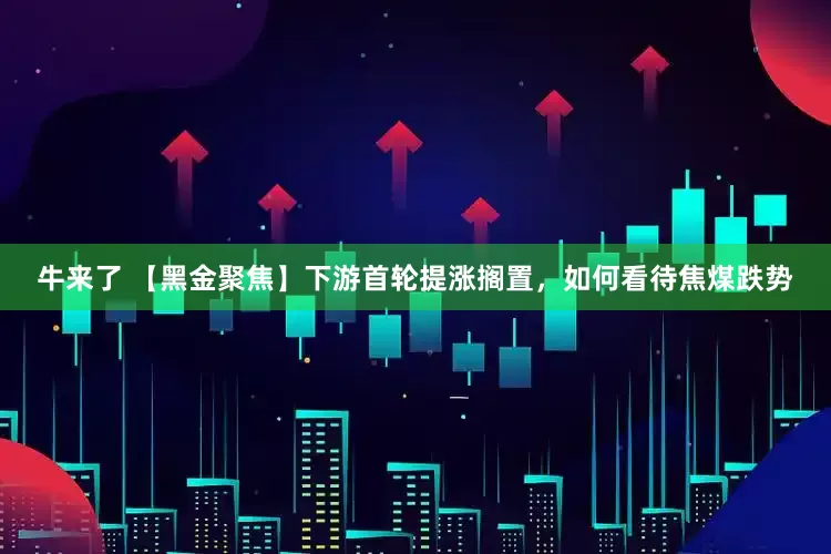 牛来了 【黑金聚焦】下游首轮提涨搁置，如何看待焦煤跌势