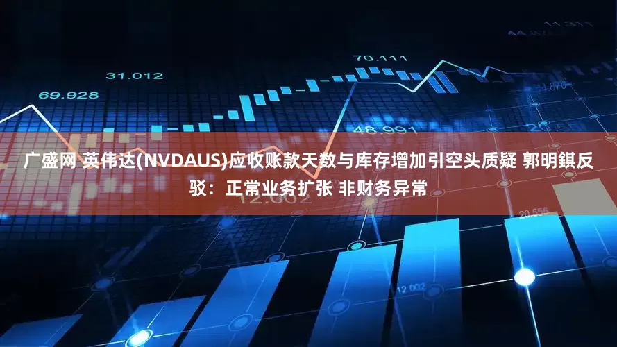广盛网 英伟达(NVDAUS)应收账款天数与库存增加引空头质疑 郭明錤反驳：正常业务扩张 非财务异常