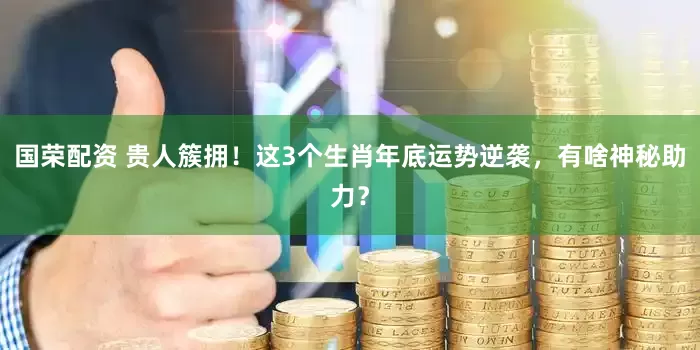 国荣配资 贵人簇拥!这3个生肖年底运势逆袭,有啥神秘助力?